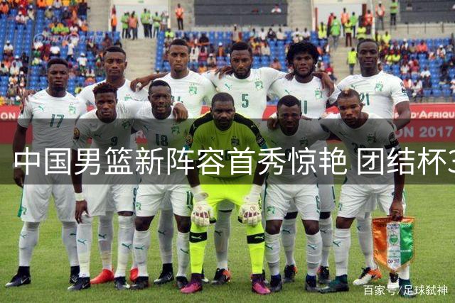 中国男篮新阵容首秀惊艳 团结杯34分大胜喀麦隆展现全新风貌