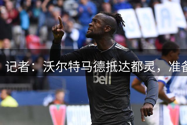 记者：沃尔特马德抵达都灵，准备加盟尤文图斯